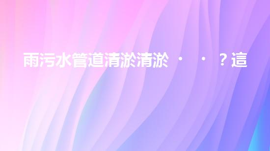 雨污水管道清淤清淤？這波操作到底有多重要？！